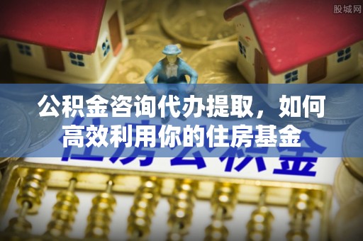 定远公积金咨询代办提取，如何高效利用你的住房基金