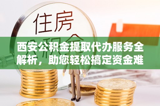 定远西安公积金提取代办服务全解析，助您轻松搞定资金难题