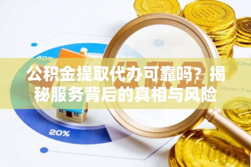 定远公积金提取代办可靠吗？揭秘服务背后的真相与风险