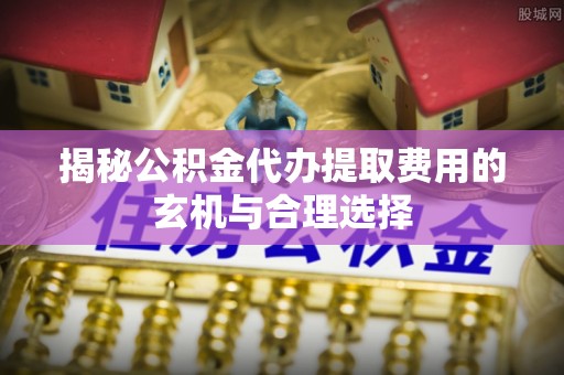 定远揭秘公积金代办提取费用的玄机与合理选择