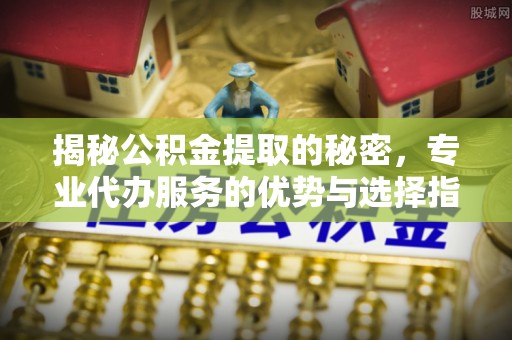定远揭秘公积金提取的秘密，专业代办服务的优势与选择指南