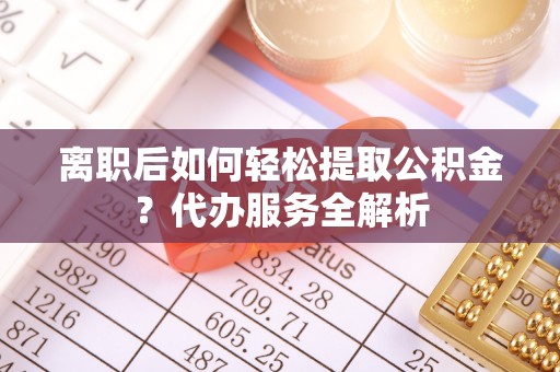 定远离职后如何轻松提取公积金？代办服务全解析