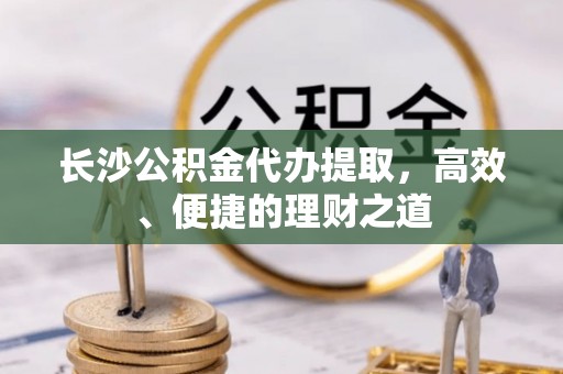 定远长沙公积金代办提取，高效、便捷的理财之道