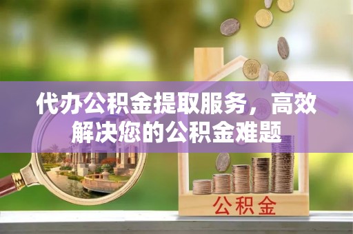 定远代办公积金提取服务，高效解决您的公积金难题