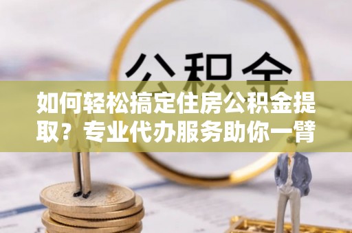 定远如何轻松搞定住房公积金提取？专业代办服务助你一臂之力