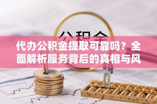 定远代办公积金提取可靠吗？全面解析服务背后的真相与风险