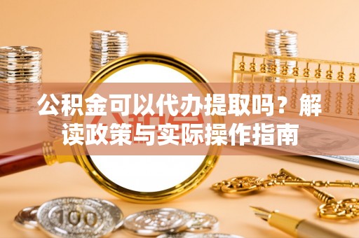 定远公积金可以代办提取吗？解读政策与实际操作指南