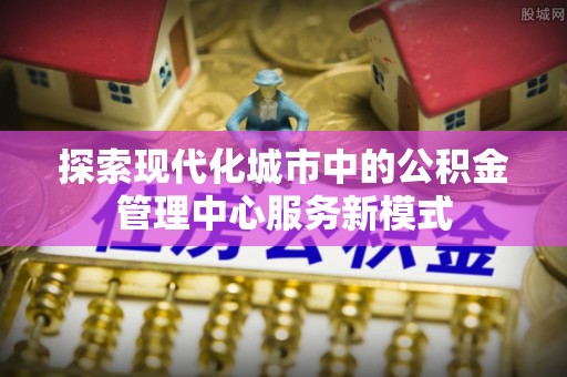定远探索现代化城市中的公积金管理中心服务新模式