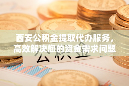定远西安公积金提取代办服务，高效解决您的资金需求问题