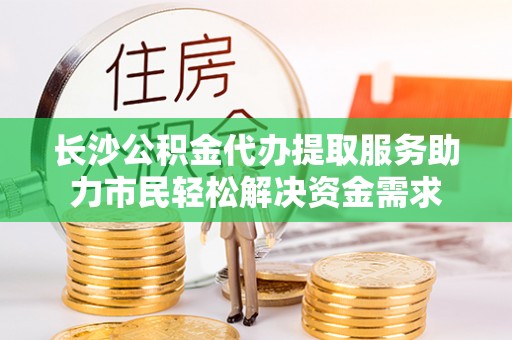 定远长沙公积金代办提取服务助力市民轻松解决资金需求