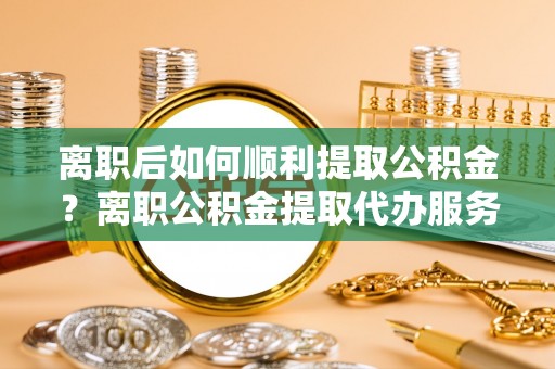 定远离职后如何顺利提取公积金？离职公积金提取代办服务帮你搞定！