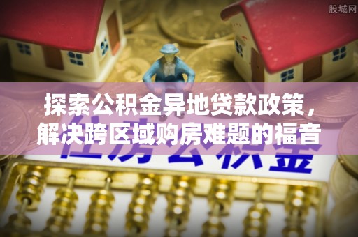 定远探索公积金异地贷款政策，解决跨区域购房难题的福音