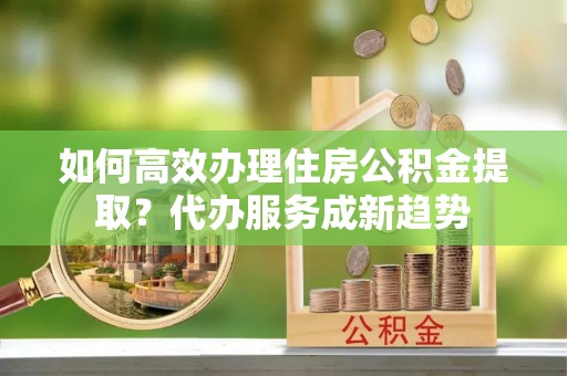 定远如何高效办理住房公积金提取？代办服务成新趋势