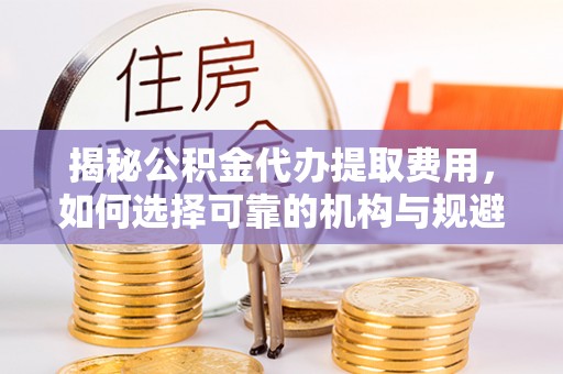 定远揭秘公积金代办提取费用，如何选择可靠的机构与规避潜在风险