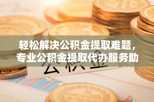 定远轻松解决公积金提取难题，专业公积金提取代办服务助您无忧