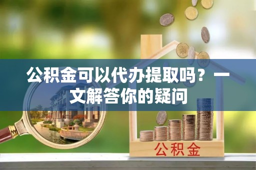 定远公积金可以代办提取吗？一文解答你的疑问