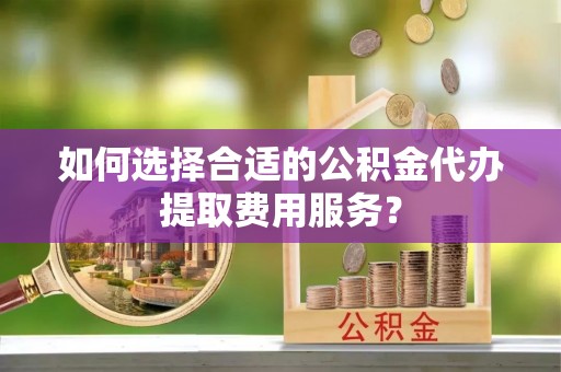 定远如何选择合适的公积金代办提取费用服务？