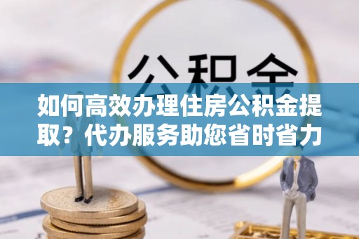定远如何高效办理住房公积金提取？代办服务助您省时省力