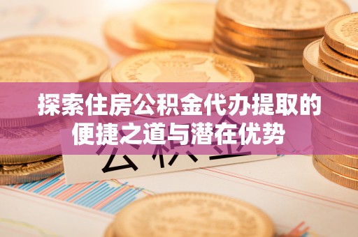 定远探索住房公积金代办提取的便捷之道与潜在优势