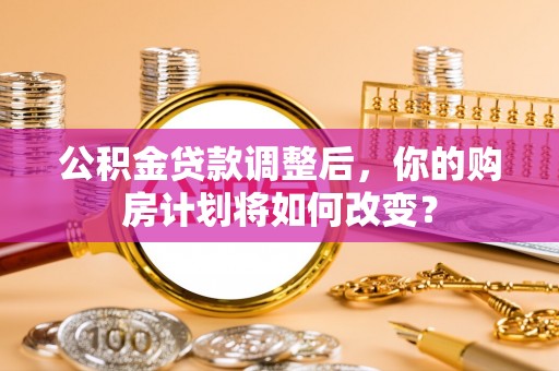 定远公积金贷款调整后，你的购房计划将如何改变？
