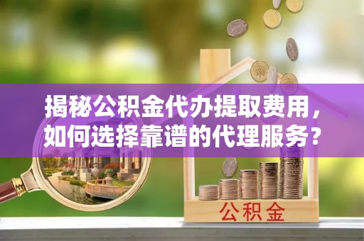 定远揭秘公积金代办提取费用，如何选择靠谱的代理服务？