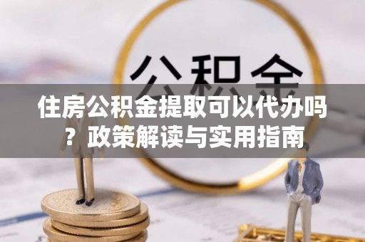 定远住房公积金提取可以代办吗？政策解读与实用指南