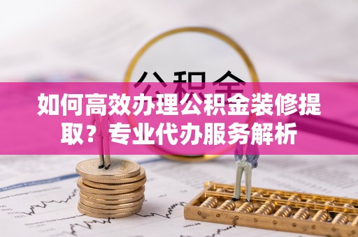 定远如何高效办理公积金装修提取？专业代办服务解析