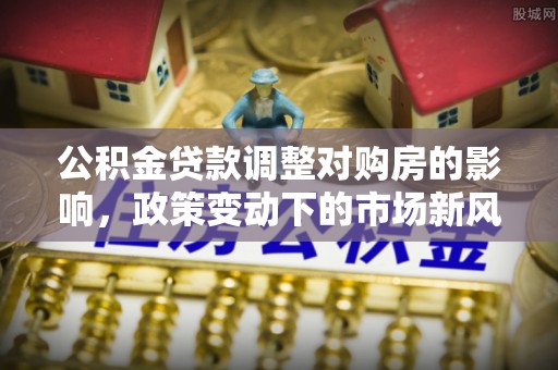 定远公积金贷款调整对购房的影响，政策变动下的市场新风向