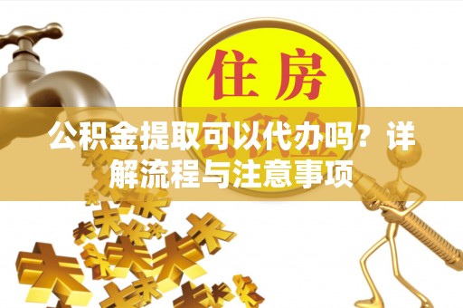 定远公积金提取可以代办吗？详解流程与注意事项