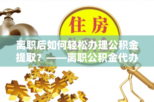 定远离职后如何轻松办理公积金提取？——离职公积金代办提取服务详解