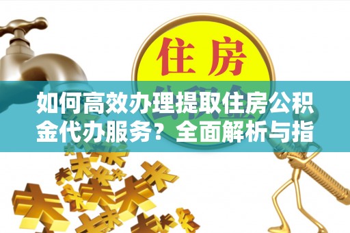 定远如何高效办理提取住房公积金代办服务？全面解析与指南
