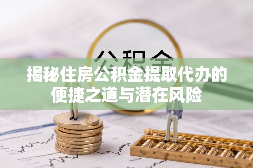 定远揭秘住房公积金提取代办的便捷之道与潜在风险
