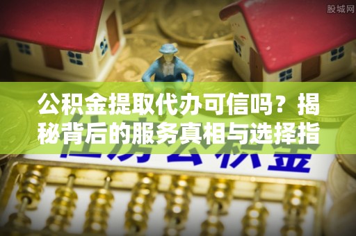 定远公积金提取代办可信吗？揭秘背后的服务真相与选择指南