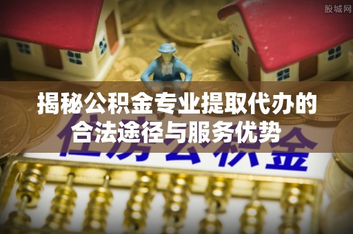 定远揭秘公积金专业提取代办的合法途径与服务优势