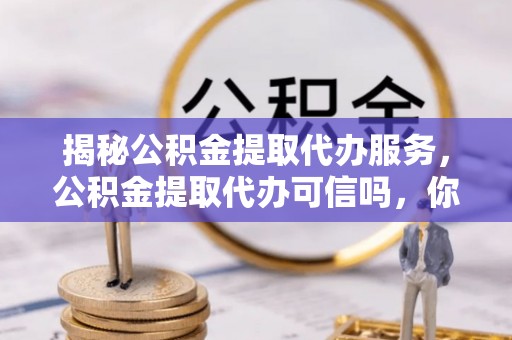 定远揭秘公积金提取代办服务，公积金提取代办可信吗，你需要知道的真相