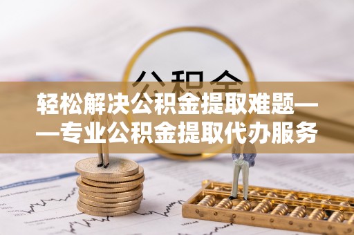 定远轻松解决公积金提取难题——专业公积金提取代办服务详解