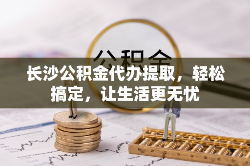 定远长沙公积金代办提取，轻松搞定，让生活更无忧