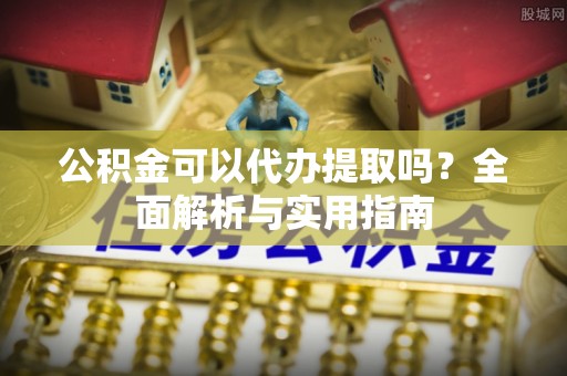 定远公积金可以代办提取吗？全面解析与实用指南