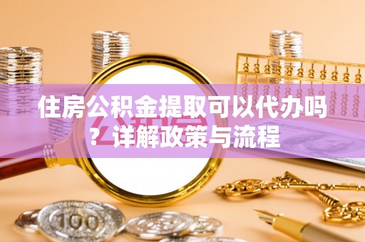 定远住房公积金提取可以代办吗？详解政策与流程