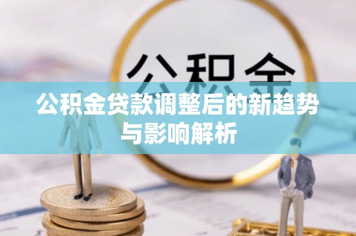 定远公积金贷款调整后的新趋势与影响解析