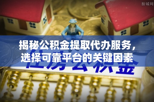 定远揭秘公积金提取代办服务，选择可靠平台的关键因素