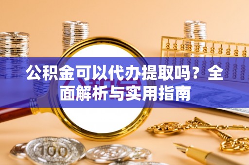 定远公积金可以代办提取吗？全面解析与实用指南