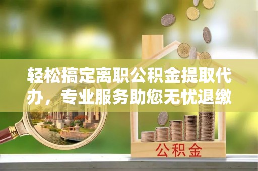 定远轻松搞定离职公积金提取代办，专业服务助您无忧退缴