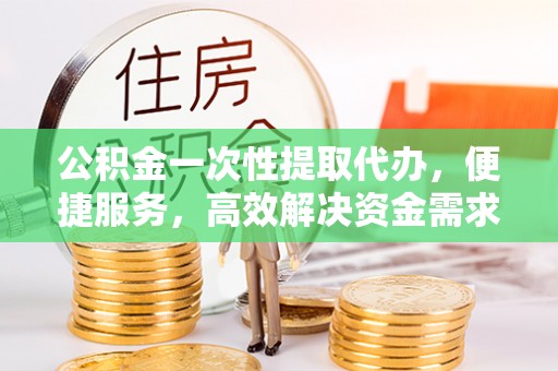 定远公积金一次性提取代办，便捷服务，高效解决资金需求