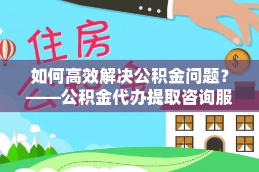 定远如何高效解决公积金问题？——公积金代办提取咨询服务指南