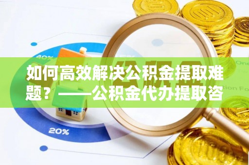 定远如何高效解决公积金提取难题？——公积金代办提取咨询服务全解析