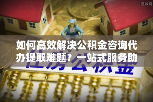 定远如何高效解决公积金咨询代办提取难题？一站式服务助您轻松搞定