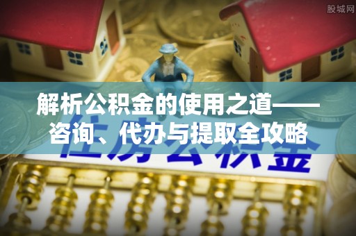 定远解析公积金的使用之道——咨询、代办与提取全攻略