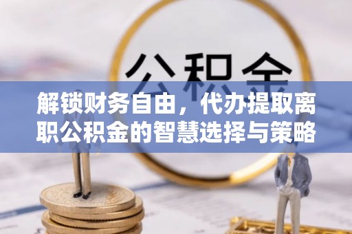定远解锁财务自由，代办提取离职公积金的智慧选择与策略