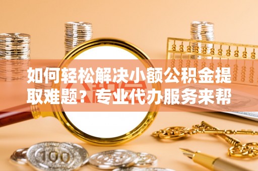 定远如何轻松解决小额公积金提取难题？专业代办服务来帮忙